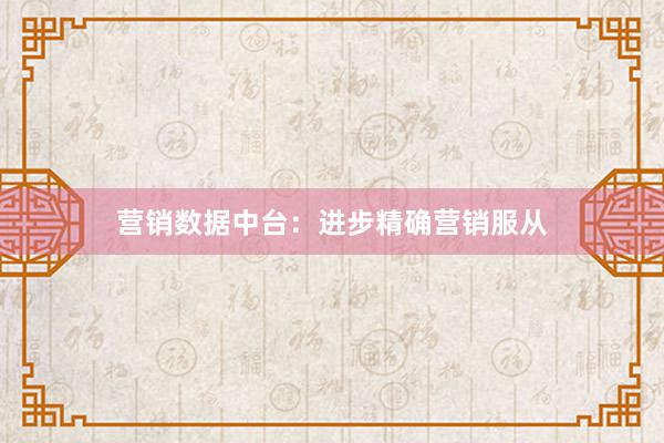 营销数据中台：进步精确营销服从